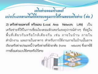 เครือข่ายคอมพิวเตอร์
แบ่งประเภทตามพื้นที่ที่ครอบคลุมการใช้งานของเครือข่าย (ต่อ)
2) เครือข่ายเฉพาะที่ หรือแลน (Local Area Network: LAN) เป็น
เครือข่ายที่ใช้ในการเชื่อมโยงคอมพิวเตอร์และอุปกรณ์ต่างๆ ที่อยู่ใน
พื้ น ที่ เ ดี ย ว กั น ห รื อ ใ ก ล้ เ คี ย ง กั น เ ช่ น ภ า ย ใ น บ้ า น ภ า ย ใ น
สานักงาน และภายในอาคาร สาหรับการใช้งานภายในบ้านนั้นอาจ
เรียกเครือข่ายประเภทนี้ว่าเครือข่ายที่พักอาศัย (home network) ซึ่งอาจใช้
การเชื่อมต่อแบบใช้สายหรือไร้สาย
 