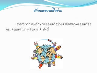 ลักษณะของเครือข่าย

      เราสามารถแบ่งลักษณะของเครือข่ายตามบทบาทของเครื่อง
คอมพิวเตอร์ในการสื่อสารได้ ดังนี้
 