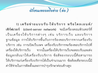 ลักษณะของเครือข่าย (ต่อ)

           1) เ ค รื อ ข่ า ย แ บ บ รั บ -ใ ห้ บ ริ ก า ร ห รื อ ไ ค ล เ อ น ท์ /
เซิร์ฟเวอร์ (client-server network) จะมีเครื่องคอมพิวเตอร์ที่
เ ป็ น เ ค รื่ อ ง ใ ห้ บ ริ ก า ร ต่ า ง ๆ เ ช่ น บ ริ ก า ร เ ว็ บ แ ล ะ บ ริ ก า ร
ฐานข้ อ มู ล การให้ บ ริ ก ารขึ้ น กั บ การร้ อ งขอบริ ก ารจากเครื่ อ งรั บ
บริการ เช่น การเปิดเว็บเพจ เครื่องรับบริการจะร้องขอบริการไปที่
เครื่องให้บริการเว็บ จากนั้นเครื่องให้บริการเว็บจะตอบรับและส่ง
ข้ อ มู ล กลั บ มาให้ เ ครื่ อ งรั บ บริ ก าร ข้ อ ดี ข องระบบนี้ คื อ สามารถ
ให้บริการแก่เครื่องรับบริการได้เป็นจานวนมาก ข้อด้อยคือระบบนี้มี
ค่าใช้จ่ายในการติดตั้งและการบารุงรักษาค่อนข้างสูง
 
