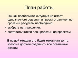 План работы
  Так как проблемная ситуация не имеет
  однозначного решения и проект ограничен по
  срокам и ресурсам необходимо:
• выбрать пути решения;
• составить четкий план работы над проектом.

 В нашей модели это будет механизм зонта,
 который должен соединить все остальные
 детали.
 