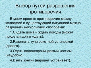 Выбор путей разрешения
         противоречия.
   В моем проекте противоречие между
желаемой и существующей ситуацией можно
разрешить несколькими способами:
   1.Сидеть дома и ждать погоды (может
придется долго ждать).
   2.Разогнать тучи ракетной установкой
(дорого).
   3.Одеть водонепроницаемый костюм
(неудобно).
   4.Взять зонтик (вариант устраивает).
 