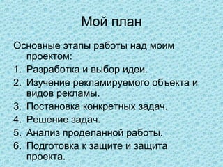Мой план
Основные этапы работы над моим
   проектом:
1. Разработка и выбор идеи.
2. Изучение рекламируемого объекта и
   видов рекламы.
3. Постановка конкретных задач.
4. Решение задач.
5. Анализ проделанной работы.
6. Подготовка к защите и защита
   проекта.
 