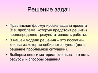 Решение задач

• Правильная формулировка задачи проекта
  (т.е. проблема, которую предстоит решить)
  предопределяет результативность работы.
• В нашей модели решения – это лоскутки-
  клинья из которых собирается купол (цель,
  решение проблемной ситуации).
• Выберем цвет и материал клиньев – то есть,
  ресурсы и способы решения.
 