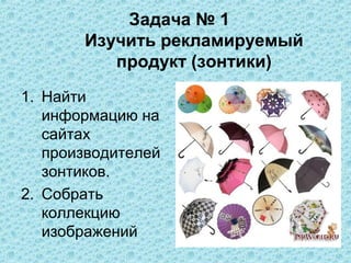 Задача № 1
       Изучить рекламируемый
          продукт (зонтики)
1. Найти
   информацию на
   сайтах
   производителей
   зонтиков.
2. Собрать
   коллекцию
   изображений
 