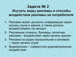 Задача № 2
    Изучить виды рекламы и способы
  воздействия рекламы на потребителя

1. Реклама может доносить информацию через
   органы слуха и зрения, а также должна
   воздействовать на эмоции
2. Рекламные плакаты, баннеры, печатная
   реклама – воздействие через органы зрения.
3. Реклама на радио (музыкальная и речевая)
   – через органы слуха
4. Видеоролики – совместное аудиовизуальное
   воздействие
 