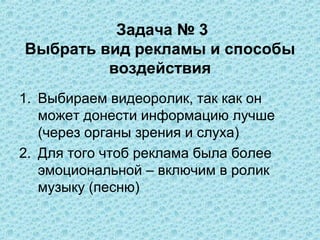 Задача № 3
Выбрать вид рекламы и способы
         воздействия
1. Выбираем видеоролик, так как он
   может донести информацию лучше
   (через органы зрения и слуха)
2. Для того чтоб реклама была более
   эмоциональной – включим в ролик
   музыку (песню)
 