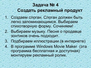 Задача № 4
     Создать рекламный продукт
1. Создаем слоган. Слоган должен быть
   легко запоминающимся. Выбираем
   стихотворную форму. Сочиняем!
2. Выбираем музыку. Песня о продавце
   зонтиков очень подходит.
3. Подбираем иллюстрации (в интернете)
4. В программе Windows Movie Maker (эта
   программа бесплатная и доступная)
   монтируем рекламный ролик.
 