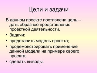 Цели и задачи
В данном проекте поставлена цель –
  дать образное представление
  проектной деятельности.
• Задачи:
• представить модель проекта;
• продемонстрировать применение
  данной модели на примере своего
  проекта;
• сделать выводы.
 