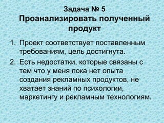 Задача № 5
  Проанализировать полученный
            продукт
1. Проект соответствует поставленным
   требованиям, цель достигнута.
2. Есть недостатки, которые связаны с
   тем что у меня пока нет опыта
   создания рекламных продуктов, не
   хватает знаний по психологии,
   маркетингу и рекламным технологиям.
 