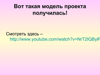 Вот такая модель проекта
         получилась!


Смотреть здесь –
 http://www.youtube.com/watch?v=NrT2IQBylP
 
