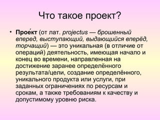 Что такое проект?
• Прое́кт (от лат. projectus — брошенный
  вперед, выступающий, выдающийся вперёд,
  торчащий) — это уникальная (в отличие от
  операций) деятельность, имеющая начало и
  конец во времени, направленная на
  достижение заранее определённого
  результата/цели, создание определённого,
  уникального продукта или услуги, при
  заданных ограничениях по ресурсам и
  срокам, а также требованиям к качеству и
  допустимому уровню риска.
 