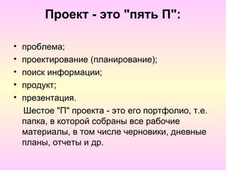 Проект - это "пять П":

•   проблема;
•   проектирование (планирование);
•   поиск информации;
•   продукт;
•   презентация.
    Шестое "П" проекта - это его портфолио, т.е.
    папка, в которой собраны все рабочие
    материалы, в том числе черновики, дневные
    планы, отчеты и др.
 