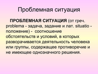 Проблемная ситуация
  ПРОБЛЕМНАЯ СИТУАЦИЯ (от греч.
problema - задача, задание и лат. situatio -
положение) - соотношение
обстоятельств и условий, в которых
разворачивается деятельность человека
или группы, содержащее противоречие и
не имеющее однозначного решения.
 