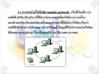5.) การขนถ่ ายไฟล์ (file transfer protocol) หรือทีเ่ รียกสั้น ๆว่า
เอฟทีพี (FTP) เป็ นบริการทีใช้ สาหรับการแลกเปลียนไฟล์ระหว่ างเครื่อง
                            ่                     ่
คอมพิวเตอร์ ทางอินเตอร์ เน็ต เครื่องคอมพิวเตอร์ ทให้ บริการไฟล์จะเรียกว่ า
                                                    ี่
เอฟทีพเี ซิร์ฟเวอร์ (FTP sever หรือ FTP site) ข้ อมูลทีให้ บริการขนถ่ ายไฟล์จะ
                                                       ่
มีลกษณะหลายรู ปแบบ ได้ แก่ข้อมูลสถิติ งานวิจย บทความ เพลง
   ั                                           ั
 