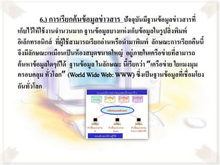 6.) การเรียกค้ นข้ อมูลข่ าวสาร ปัจจุบันมีฐานข้อมูลข่าวสารที่
เก็บไว้ ให้ ใช้ งานจานวนมาก ฐานข้ อมูลบางแห่ งเก็บข้ อมูลในรู ปสิ่ งพิมพ์
อิเล็กทรอนิกส์ ทีผู้ใช้ สามารถเรียกอ่านหรือนามาพิมพ์ ลักษณะการเรียกคืนนี้
                    ่
จึงมีลกษณะเหมือนเป็ นห้ องสมุดขนาดใหญ่ อยู่ภายในเครือข่ ายทีสามารถ
        ั                                                            ่
ค้ นหาข้ อมูลใดๆก็ได้ ฐานข้ อมูล ในลักษณะ นีเ้ รียกว่ า “เครือข่ าย ใยแมงมุม
ครอบคลุม ทัวโลก” (World Wide Web: WWW) ซึ่งเป็ นฐานข้ อมูลทีเ่ ชื่อมโยง
                 ่
กันทัวโลก
      ่
 