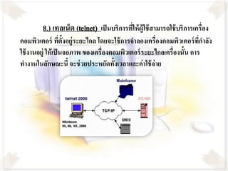 8.) เทลเน็ต (telnet) เป็ นบริการทีใ่ ห้ ผู้ใช้ สามารถใช้ บริการเครื่อง
คอมพิวเตอร์ ทีต้ังอยู่ระยะไกล โดยจะใช้ การจาลองเครื่องคอมพิวเตอร์ ทกาลัง
                    ่                                                  ี่
ใช้ งานอยู่ ให้ เป็ นจอภาพ ของเครื่องคอมพิวเตอร์ ระยะไกลเครื่องนั้น การ
ทางานในลักษณะนี้ จะช่ วยประหยัดทั้งเวลาและค่าใช้ จ่าย
 