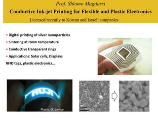 Prof. Shlomo Magdassi
  Conductive Ink-jet Printing for Flexible and Plastic Electronics
               Licensed recently to Korean and Israeli companies


• Digital printing of silver nanoparticles
• Sintering at room temperature
• Conductive transparent rings
• Applications: Solar cells, Displays
RFID tags, plastic electronics…




                                             100nm
                      Plastic EL device
 