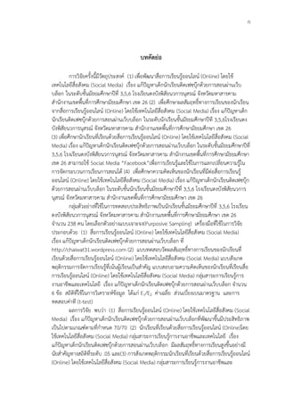 ก



                                           บทคัึϸ่อ

          การวิจัยครั้งนี้มีวัตถุประสงค์ (1) เพื่อพัฒนาสื่อการเรียนรู้ออนไลน์ (Online) โดยใช้
เทคโนโลยีสื่อสังคม (Social Media) เรื่อง แก้ปัญหาเด็กนักเรียนติดเฟซบุ๊กด้วยการสอนผ่านเว็บ
บล็อก ในระดับชั้นมัธยมศึกษาปีที่ 3,5,6 โรงเรียนดงบังพิสัยนวการนุสรณ์ จังหวัดมหาสารคาม
สานักงานเขตพื้นที่การศึกษามัธยมศึกษา เขต 26 (2) เพื่อศึกษาผลสัมฤทธิ์ทางการเรียนของนักเรียน
จากสื่อการเรียนรู้ออนไลน์ (Online) โดยใช้เทคโนโลยีสื่อสังคม (Social Media) เรื่อง แก้ปัญหาเด็ก
นักเรียนติดเฟซบุ๊กด้วยการสอนผ่านเว็บบล็อก ในระดับนักเรียนชั้นมัธยมศึกษาปีที 3,5,6โรงเรียนดง
บังพิสัยนวการนุสรณ์ จังหวัดมหาสารคาม สานักงานเขตพื้นที่การศึกษามัธยมศึกษา เขต 26
(3) เพื่อศึกษานักเรียนที่เรียนด้วยสื่อการเรียนรู้ออนไลน์ (Online) โดยใช้เทคโนโลยีสื่อสังคม (Social
Media) เรื่อง แก้ปัญหาเด็กนักเรียนติดเฟซบุ๊กด้วยการสอนผ่านเว็บบล็อก ในระดับชั้นมัธยมศึกษาปีที่
3,5,6 โรงเรียนดงบังพิสัยนวการนุสรณ์ จังหวัดมหาสารคาม สานักงานเขตพื้นที่การศึกษามัธยมศึกษา
เขต 26 สามารถใช้ Social Media “Facebook”เพื่อการเรียนรู้และใช้ในการแลกเปลี่ยนความรู้ใน
การจัดกระบวนการเรียนการสอนได้ (4) เพื่อศึกษาความคิดเห็นของนักเรียนที่มีต่อสื่อการเรียนรู้
ออนไลน์ (Online) โดยใช้เทคโนโลยีสื่อสังคม (Social Media) เรื่อง แก้ปัญหาเด็กนักเรียนติดเฟซบุ๊ก
ด้วยการสอนผ่านเว็บบล็อก ในระดับชั้นนักเรียนชั้นมัธยมศึกษาปีที่ 3,5,6 โรงเรียนดงบังพิสัยนวการ
นุสรณ์ จังหวัดมหาสารคาม สานักงานเขตพื้นที่การศึกษามัธยมศึกษา เขต 26
          กลุ่มตัวอย่างที่ใช้ในการทดสอบประสิทธิภาพเป็นนักเรียนชั้นมัธยมศึกษาปีที่ 3,5,6 โรงเรียน
ดงบังพิสัยนวการนุสรณ์ จังหวัดมหาสารคาม สานักงานเขตพื้นที่การศึกษามัธยมศึกษา เขต 26
จานวน 238 คน โดยเลือกตัวอย่างแบบเจาะจง(Purposive Sampling) เครื่องมือที่ใช้ในการวิจัย
ประกอบด้วย (1) สื่อการเรียนรู้ออนไลน์ (Online) โดยใช้เทคโนโลยีสื่อสังคม (Social Media)
เรื่อง แก้ปัญหาเด็กนักเรียนติดเฟซบุ๊กด้วยการสอนผ่านเว็บบล็อก ที่
http://chaiwat31.wordpress.com (2) แบบทดสอบวัดผลสัมฤทธิ์ทางการเรียนของนักเรียนที่
เรียนด้วยสื่อการเรียนรู้ออนไลน์ (Online) โดยใช้เทคโนโลยีสื่อสังคม (Social Media) แบบสังเกต
พฤติกรรมการจัดการเรียนรู้ที่เน้นผู้เรียนเป็นสาคัญ แบบสอบถามความคิดเห็นของนักเรียนที่เรียนสื่อ
การเรียนรู้ออนไลน์ (Online) โดยใช้เทคโนโลยีสื่อสังคม (Social Media) กลุ่มสาระการเรียนรู้การ
งานอาชีพและเทคโนโลยี เรือง แก้ปัญหาเด็กนักเรียนติดเฟซบุ๊กด้วยการสอนผ่านเว็บบล็อก จานวน
                                 ่
6 ข้อ สถิติที่ใช้ในการวิเคราะห์ข้อมูล ได้แก่ E1/E2 ค่าเฉลี่ย ส่วนเบี่ยงเบนมาตรฐาน และการ
ทดสอบค่าที (t-test)
          ผลการวิจัย พบว่า (1) สื่อการเรียนรู้ออนไลน์ (Online) โดยใช้เทคโนโลยีสื่อสังคม (Social
Media) เรื่อง แก้ปัญหาเด็กนักเรียนติดเฟซบุ๊กด้วยการสอนผ่านเว็บบล็อกที่พัฒนาขึ้นมีประสิทธิภาพ
เป็นไปตามเกณฑ์ตามที่กาหนด 70/70 (2) นักเรียนที่เรียนด้วยสื่อการเรียนรู้ออนไลน์ (Online)โดย
ใช้เทคโนโลยีสื่อสังคม (Social Media) กลุ่มสาระการเรียนรู้การงานอาชีพและเทคโนโลยี เรื่อง
แก้ปัญหาเด็กนักเรียนติดเฟซบุ๊กด้วยการสอนผ่านเว็บบล็อก มีผลสัมฤทธิ์ทางการเรียนสูงขึ้นอย่างมี
นัยสาคัญทางสถิติที่ระดับ .05 และ(3) การสังเกตพฤติกรรมนักเรียนที่เรียนด้วยสื่อการเรียนรู้ออนไลน์
(Online) โดยใช้เทคโนโลยีสื่อสังคม (Social Media) กลุ่มสาระการเรียนรู้การงานอาชีพและ
 