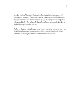 ข



เทคโนโลยี ) เรื่อง แก้ปัญหาเด็กนักเรียนติดเฟซบุ๊กด้วยการสอนผ่านเว็บ เฉลี่ยรวมอยู่ในระดับ
นักเรียนทุกคนมี “Facebook” ที่ใช้ในการส่งงานได้ (4) ความคิดเห็นของนักเรียนที่เรียนด้วยสื่อการ
เรียนรู้ออนไลน์ (Online) โดยใช้เทคโนโลยีสื่อสังคม (Social Media) กลุ่มสาระการเรียนรู้การงาน
อาชีพและเทคโนโลยี ) เรื่อง แก้ปัญหาเด็กนักเรียนติดเฟซบุ๊กด้วยการสอนผ่านเว็บบล็อก มีความ
คิดเห็นเฉลี่ยรวมอยู่ในระดับเห็นด้วยอย่างยิ่ง

คาหลัก การพัฒนาสื่อการเรียนรู้ออนไลน์ Social Media “Kruchaiwat to teach online.” โดย
ใช้เทคโนโลยีสื่อสังคม (Social Media) กลุ่มสาระการเรียนรู้การงานอาชีพเทคโนโลยี รายวิชา
คอมพิวเตอร์ เรื่อง แก้ปัญหาเด็กนักเรียนติดเฟซบุ๊กด้วยการสอนผ่านเว็บบล็อก
 
