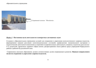 образовательного учреждения




                                 Спортивный комплекс "Молодость».




Раздел 3 Постановка цели деятельности и конкретных достижимых задач

Создание в образовательном учреждении условий для сохранения и укрепления психологического здоровья педагогов,
формирования навыков регуляции психоэмоциональных состояний, профилактики эмоционального выгорания и
педагогической деятельности вовлечение в спортивно-оздоровительную деятельность учащихся, педагогов (приложение
6-7), родителей, пропаганда здорового образа жизни, распространение опыта работы среди учреждений Карасукского
района и районов Кулундинской зоны

Современное школьное образование должно соответствовать целям опережающего развития. Важным направлением
является сохранение и укрепление здоровья педагогов.


                                                       8
 