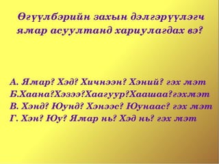 Өгүүлбэрийн захын дэлгэрүүлэгч 
 ямар асуултанд хариулагдах вэ? 




А. Ямар? Хэд? Хичнээн? Хэний? гэх мэт
Б.Хаана?Хэзээ?Хаагуур?Хаашаа?гэхмэт
В. Хэнд? Юунд? Хэнээс? Юунаас? гэх мэт
Г. Хэн? Юу? Ямар нь? Хэд нь? гэх мэт
 