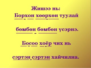 Жишээ нь: 
Борхон хөөрхөн туулай

  бөмбөн бөмбөн үсэрнэ.
             
    Босоо хоёр чих нь
             
сэртэн сэртэн хайчилна. 
 
