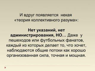 И вдруг появляется некая
   «теория коллективного разума»:

          Нет указаний, нет
  администрирования, НО… Даже у
 пешеходов или футбольных фанатов,
каждый из которых делает то, что хочет,
наблюдаются общие потоки как хорошо
организованная сила, точная и мощная.
 