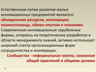 Естественным путем развития малых
инновационных предприятий являются:
объединение ресурсов, кооперация,
взаимопомощь, обмен опытом и знаниями.
Современные инновационные зарубежные
фирмы, опираясь на теоретические разработки в
области менеджмента знаний, активно используют
широкий спектр организационных форм
сотрудничества и кооперации.
   Сообщество - неформальная группа, связанная
             общей практикой и общими целями
 