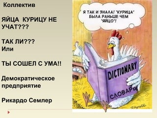 Коллектив

ЯЙЦА КУРИЦУ НЕ
УЧАТ???

ТАК ЛИ???
Или

ТЫ СОШЕЛ С УМА!!

Демократическое
предприятие

Рикардо Семлер
 