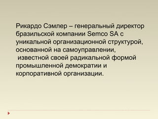 Рикардо Сэмлер – генеральный директор
бразильской компании Semco SA с
уникальной организационной структурой,
основанной на самоуправлении,
 известной своей радикальной формой
промышленной демократии и
корпоративной организации.
 