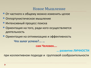 Новое Мышление
 От частного к общему можно изменить целое
 Оппортунистическое мышление
 Интенсивный процесс поиска
 Ориентация на того, ради кого осуществляется
  деятельность
 Ориентация на оптимизацию и эффективность

       Что залог успеха?... …
                      сам Человек….
                                   … развитие ЛИЧНОСТИ
при коллективном подходе и групповой сообразительности
 