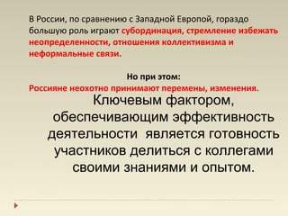 В России, по сравнению с Западной Европой, гораздо
большую роль играют субординация, стремление избежать
неопределенности, отношения коллективизма и
неформальные связи.

                     Но при этом:
Россияне неохотно принимают перемены, изменения.
           Ключевым фактором,
     обеспечивающим эффективность
    деятельности является готовность
     участников делиться с коллегами
        своими знаниями и опытом.
 
