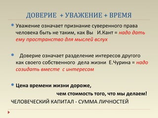 ДОВЕРИЕ + УВАЖЕНИЕ + ВРЕМЯ
 Уважение означает признание суверенного права
    человека быть не таким, как Вы И.Кант = надо дать
    ему пространство для мыслей вслух

     Доверие означает разделение интересов другого
    как своего собственного дела жизни Е.Чурина = надо
    созидать вместе с интересом

 Ценавремени жизни дороже,
               чем стоимость того, что мы делаем!
ЧЕЛОВЕЧЕСКИЙ КАПИТАЛ - СУММА ЛИЧНОСТЕЙ
 