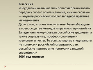 Классика
«Неудачами оканчивались попытки организовать
передачу своего опыта и знаний, иными словами
— научить российских коллег западной практике
менеджмента.
Дело в том, что эти консультанты были убеждены
в превосходстве методов и практики, принятой на
Западе, они игнорировали российские традиции, а
также социальные, профессиональные и
языковые аспекты. То есть, западные специалисты
не понимали российской специфики, а их
российские партнеры не понимали западной
специфики.»
2004 год rusmeco
 