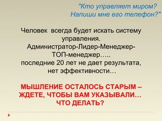 "Кто управляет миром?
              Напиши мне его телефон?"

Человек всегда будет искать систему
           управления.
  Администратор-Лидер-Менеджер-
        ТОП-менеджер…..
последние 20 лет не дает результата,
       нет эффективности…

МЫШЛЕНИЕ ОСТАЛОСЬ СТАРЫМ –
ЖДЕТЕ, ЧТОБЫ ВАМ УКАЗЫВАЛИ…
         ЧТО ДЕЛАТЬ?
 
