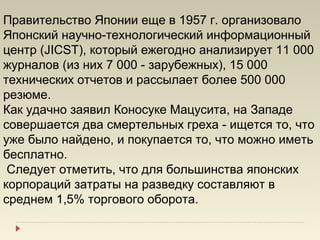 Правительство Японии еще в 1957 г. организовало
Японский научно-технологический информационный
центр (JICST), который ежегодно анализирует 11 000
журналов (из них 7 000 - зарубежных), 15 000
технических отчетов и рассылает более 500 000
резюме.
Как удачно заявил Коносуке Мацусита, на Западе
совершается два смертельных греха - ищется то, что
уже было найдено, и покупается то, что можно иметь
бесплатно.
 Следует отметить, что для большинства японских
корпораций затраты на разведку составляют в
среднем 1,5% торгового оборота.
 