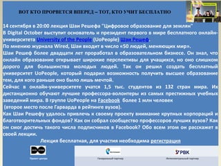 ВОТ КТО ПРОРВЕТСЯ ВПЕРЕД – ТОТ, КТО УЧИТ БЕСПЛАТНО

14 сентября в 20:00 лекция Шаи Решефа "Цифровое образование для землян"
В Digital October выступит основатель и президент первого в мире бесплатного онлайн-
университета University of the People (UoPeople) Шаи Решеф.
По мнению журнала Wired, Шаи входит в число «50 людей, меняющих мир».
Шаи Решеф более двадцати лет проработал в образовательном бизнесе. Он знал, что
онлайн образование открывает широкие перспективы для учащихся, но оно слишком
дорого для большинства молодых людей. Так он решил создать бесплатный
университет UoPeople, который подарил возможность получить высшее образование
тем, для кого раньше оно было лишь мечтой.
Сейчас в онлайн-университете учатся 1,5 тыс. студентов из 132 стран мира. Их
дистанционно обучают лучшие профессора-волонтеры из самых престижных учебных
заведений мира. В группе UoPeople на Facebook более 1 млн человек
 (второе место после Гарварда в рейтинге вузов).
Как Шаи Решефу удалось привлечь к своему проекту внимание крупных корпораций и
благотворительных фондов? Как он собрал сообщество профессоров лучших вузов? Как
он смог достичь такого числа подписчиков в Facebook? Обо всем этом он расскажет в
своей лекции.
                Лекция бесплатная, для участия необходима регистрация


          Проект центра              Генеральный партнер       Интеллектуальный партнер
 