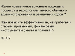•Какие новые инновационные подходы к
процессу и технологиям, вместо обычного
администрирования и рекламных ходов ?

•Как повысить эффективность, не прибегая к
старым, привычным, финансовым
инструментам ( кнута и пряника) ?

•КТО?
 