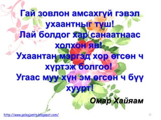 Омар Хайяам
Гай зовлон амсахгүй гэвэл
ухаантныг түш!
Лай болдог хар санаатнаас
холхон яв!
Ухаантан мэргэд хор өгсөн ч
хүртэж болгоо!
Угаас муу хүн эм өгсөн ч бүү
хуурт!
11http://www.gelegjamts.blogspot.com/
 