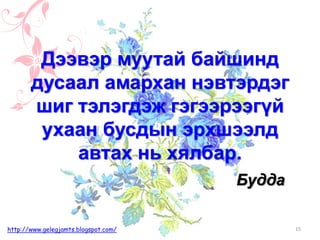 Будда
Дээвэр муутай байшинд
дусаал амархан нэвтэрдэг
шиг тэлэгдэж гэгээрээгүй
ухаан бусдын эрхшээлд
автах нь хялбар.
15http://www.gelegjamts.blogspot.com/
 