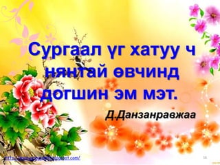 Д.Данзанравжаа
Сургаал үг хатуу ч
нянтай өвчинд
догшин эм мэт.
16http://www.gelegjamts.blogspot.com/
 