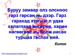 Хилон
Буруу замаар олз олсноос
гарз гарсан нь дээр. Гарз
гарахад хүн нэг л удаа
халаглаад өнгөрнө, харин
нөгөөгөөс нь болж насан
туршаа гаслах вий.
18http://www.gelegjamts.blogspot.com/
 