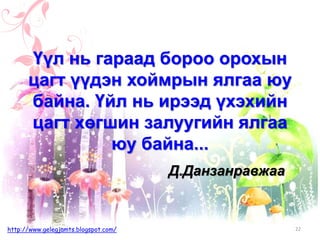 Д.Данзанравжаа
Үүл нь гараад бороо орохын
цагт үүдэн хоймрын ялгаа юу
байна. Үйл нь ирээд үхэхийн
цагт хөгшин залуугийн ялгаа
юу байна...
22http://www.gelegjamts.blogspot.com/
 