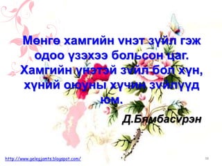 Д.Бямбасvрэн
Мөнгө хамгийн vнэт зүйл гэж
одоо үзэхээ больсон цаг.
Хамгийн үнэтэй зvйл бол хүн,
хүний оюуны хүчин зvйлүүд
юм.
38http://www.gelegjamts.blogspot.com/
 
