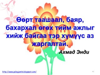 Ахмад Энди
Өөрт таашаал, баяр,
бахархал өгөх тийм ажлыг
хийж байгаа тэр хүмүүс аз
жаргалтай.
41http://www.gelegjamts.blogspot.com/
 