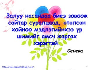 Сенека
Залуу насандаа биеэ зовоож
сайтар суралцаад, өтөлсөн
хойноо мэдлэгийнхээ үр
шимийг амсч жаргах
хэрэгтэй.
42http://www.gelegjamts.blogspot.com/
 