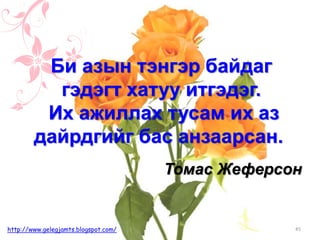 Томас Жеферсoн
Би азын тэнгэр байдаг
гэдэгт хатуу итгэдэг.
Их ажиллах тусам их аз
дайрдгийг бас анзаарсан.
45http://www.gelegjamts.blogspot.com/
 