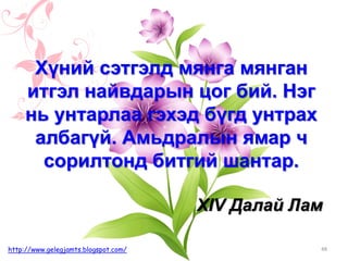 48http://www.gelegjamts.blogspot.com/
Хүний сэтгэлд мянга мянган
итгэл найвдарын цог бий. Нэг
нь унтарлаа гэхэд бүгд унтрах
албагүй. Амьдралын ямар ч
сорилтонд битгий шантар.
XIV Далай Лам
 