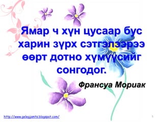Франсуа Мориак
Ямар ч хүн цусаар бус
харин зүрх сэтгэлээрээ
өөрт дотно хүмүүсийг
сонгодог.
5http://www.gelegjamts.blogspot.com/
 