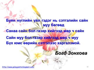 Богд Зонхова
50http://www.gelegjamts.blogspot.com/
Буян нүглийн үйл гэдэг нь сэтгэлийн сайн
муу бөгөөд
Санаа сайн бол газар хийгээд мөр ч сайн
Сайн муу бол газар хийгээд мөр ч муу
Бүх юмс өөрийн сэтгэлээс харгалзмой.
 